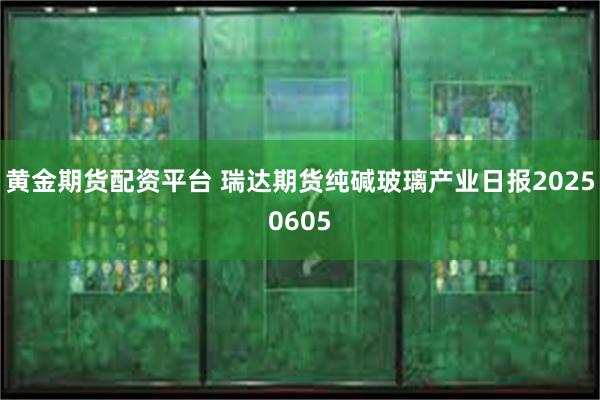 黄金期货配资平台 瑞达期货纯碱玻璃产业日报20250605