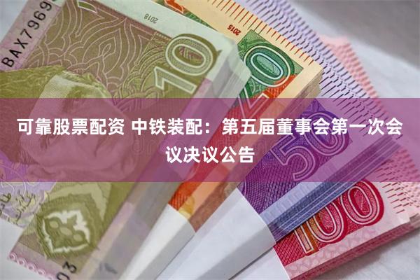 可靠股票配资 中铁装配：第五届董事会第一次会议决议公告