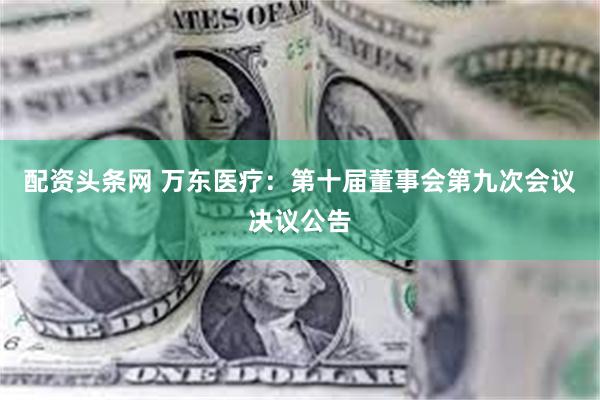 配资头条网 万东医疗：第十届董事会第九次会议决议公告