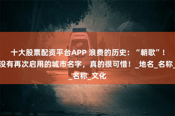 十大股票配资平台APP 浪费的历史：“朝歌”！现在没有再次启用的城市名字，真的很可惜！_地名_名称_文化