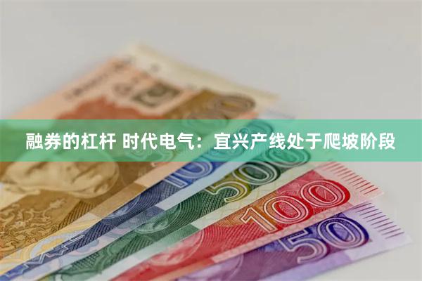 融券的杠杆 时代电气：宜兴产线处于爬坡阶段