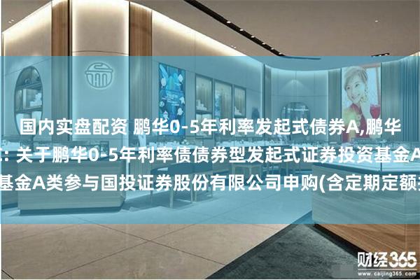 国内实盘配资 鹏华0-5年利率发起式债券A,鹏华0-5年利率发起式债券C: 关于鹏华0-5年利率债债券型发起式证券投资基金A类参与国投证券股份有限公司申购(含定期定额投资)费率优惠活动的公告