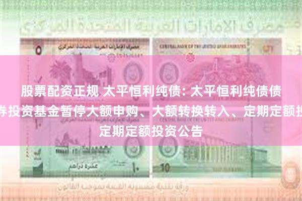 股票配资正规 太平恒利纯债: 太平恒利纯债债券型证券投资基金暂停大额申购、大额转换转入、定期定额投资公告