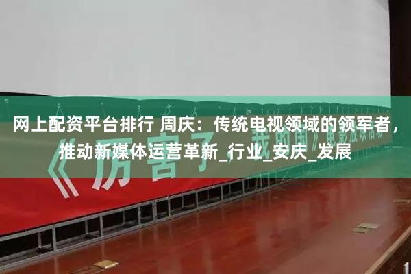 网上配资平台排行 周庆：传统电视领域的领军者，推动新媒体运营革新_行业_安庆_发展