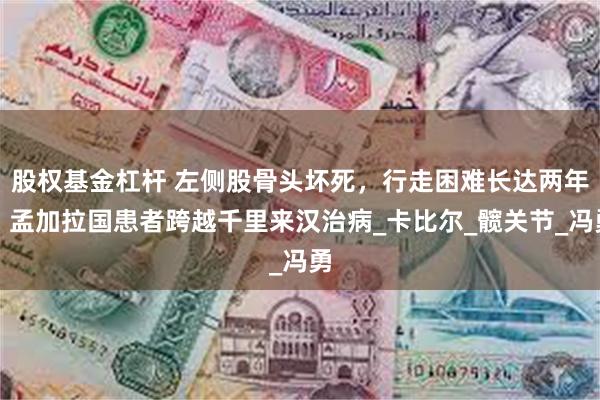 股权基金杠杆 左侧股骨头坏死，行走困难长达两年！孟加拉国患者跨越千里来汉治病_卡比尔_髋关节_冯勇
