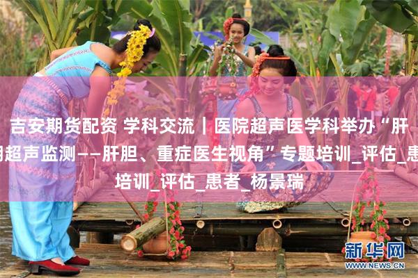 吉安期货配资 学科交流｜医院超声医学科举办“肝移植全周期超声监测——肝胆、重症医生视角”专题培训_评估_患者_杨景瑞