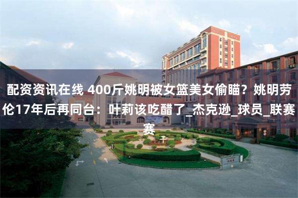 配资资讯在线 400斤姚明被女篮美女偷瞄？姚明劳伦17年后再同台：叶莉该吃醋了_杰克逊_球员_联赛