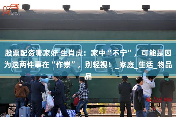 股票配资哪家好 生肖虎：家中“不宁”，可能是因为这两件事在“作祟”，别轻视！_家庭_生活_物品