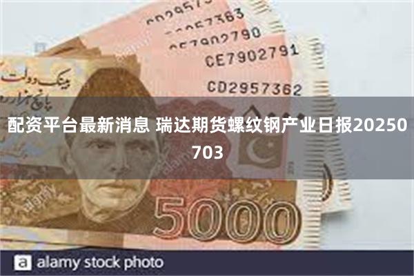 配资平台最新消息 瑞达期货螺纹钢产业日报20250703