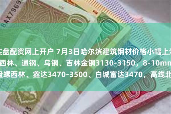 实盘配资网上开户 7月3日哈尔滨建筑钢材价格小幅上涨，现22mm螺纹建龙、西林、通钢、乌钢、吉林金钢3130-3150，8-10mm盘螺西林、鑫达3470-3500、白城富达3470，高线北台、鑫达3420-3440。