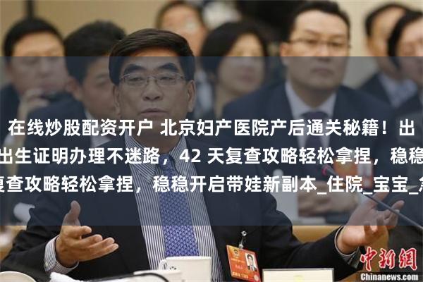 在线炒股配资开户 北京妇产医院产后通关秘籍！出院全流程手把手教学，出生证明办理不迷路，42 天复查攻略轻松拿捏，稳稳开启带娃新副本_住院_宝宝_急诊