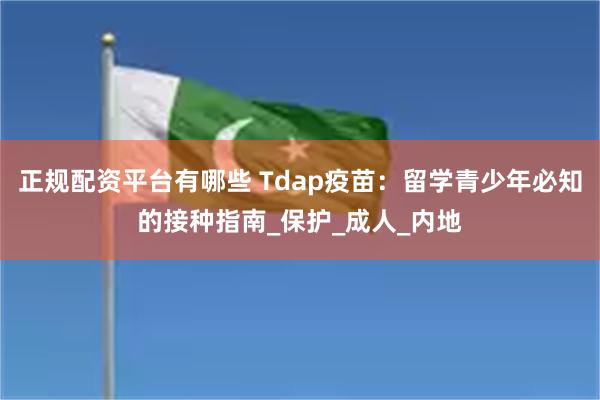 正规配资平台有哪些 Tdap疫苗：留学青少年必知的接种指南_保护_成人_内地