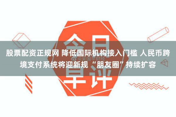 股票配资正规网 降低国际机构接入门槛 人民币跨境支付系统将迎新规 “朋友圈”持续扩容