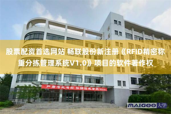 股票配资首选网站 畅联股份新注册《RFID精密称重分拣管理系统V1.0》项目的软件著作权