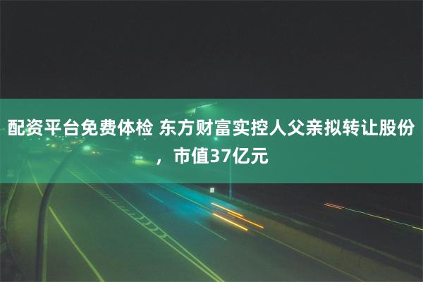 配资平台免费体检 东方财富实控人父亲拟转让股份，市值37亿元