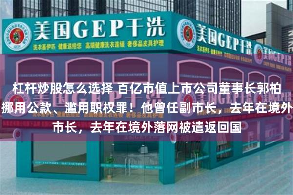杠杆炒股怎么选择 百亿市值上市公司董事长郭柏春被刑拘，涉嫌挪用公款、滥用职权罪！他曾任副市长，去年在境外落网被遣返回国