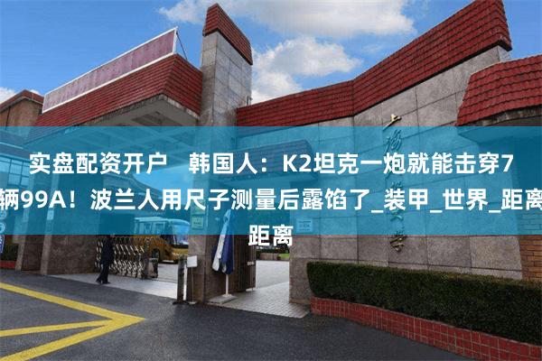 实盘配资开户   韩国人：K2坦克一炮就能击穿7辆99A！波兰人用尺子测量后露馅了_装甲_世界_距离
