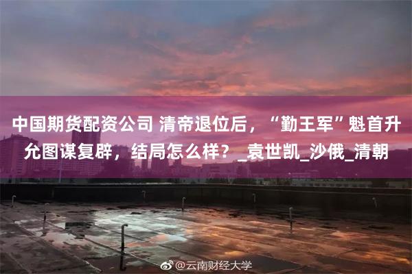 中国期货配资公司 清帝退位后，“勤王军”魁首升允图谋复辟，结局怎么样？_袁世凯_沙俄_清朝