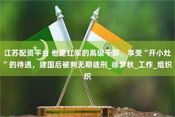 江苏配资平台 他是红军的高级干部，享受“开小灶”的待遇，建国后被判无期徒刑_徐梦秋_工作_组织