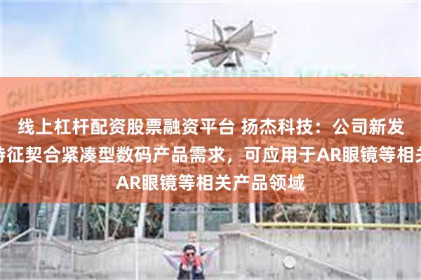 线上杠杆配资股票融资平台 扬杰科技：公司新发布的产品特征契合紧凑型数码产品需求，可应用于AR眼镜等相关产品领域