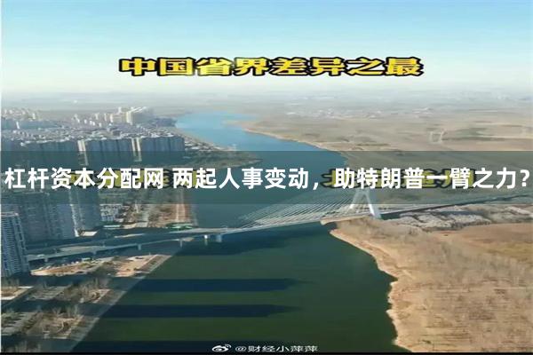 杠杆资本分配网 两起人事变动，助特朗普一臂之力？