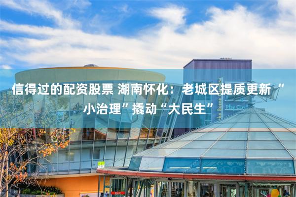 信得过的配资股票 湖南怀化：老城区提质更新 “小治理”撬动“大民生”