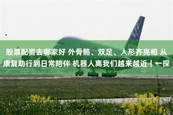 股票配资去哪家好 外骨骼、双足、人形齐亮相 从康复助行到日常陪伴 机器人离我们越来越近｜一探