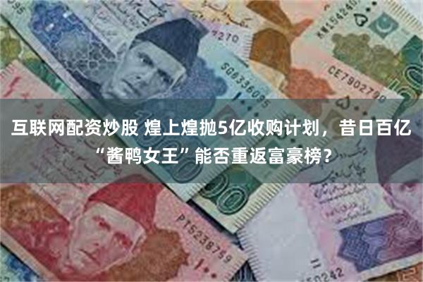 互联网配资炒股 煌上煌抛5亿收购计划，昔日百亿“酱鸭女王”能否重返富豪榜？