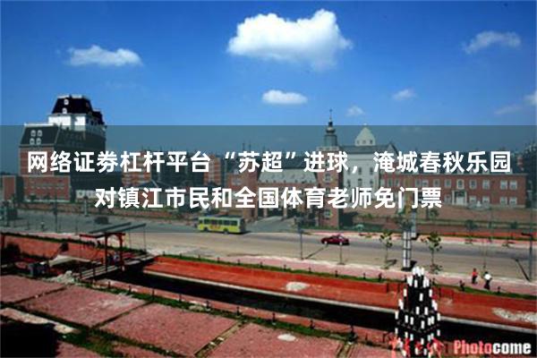 网络证劵杠杆平台 “苏超”进球，淹城春秋乐园对镇江市民和全国体育老师免门票