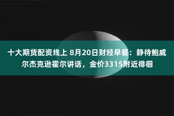 十大期货配资线上 8月20日财经早餐：静待鲍威尔杰克逊霍尔讲话，金价3315附近徘徊