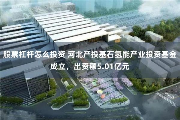 股票杠杆怎么投资 河北产投基石氢能产业投资基金成立，出资额5.01亿元