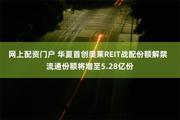 网上配资门户 华夏首创奥莱REIT战配份额解禁  流通份额将增至5.28亿份