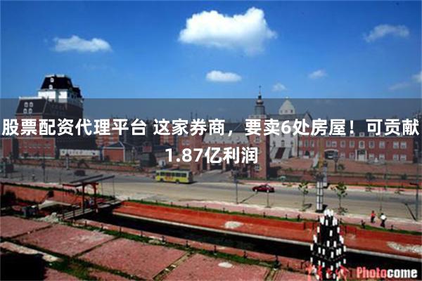 股票配资代理平台 这家券商，要卖6处房屋！可贡献1.87亿利润