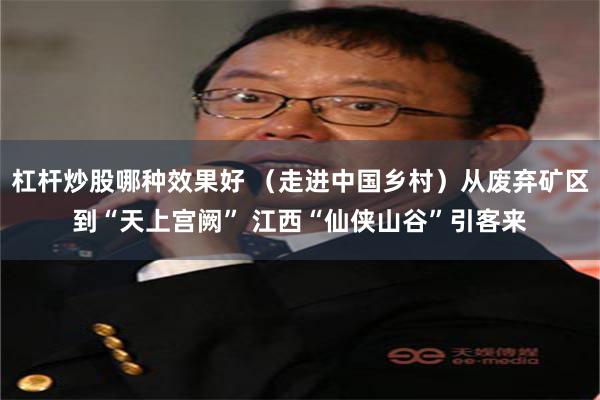 杠杆炒股哪种效果好 （走进中国乡村）从废弃矿区到“天上宫阙” 江西“仙侠山谷”引客来