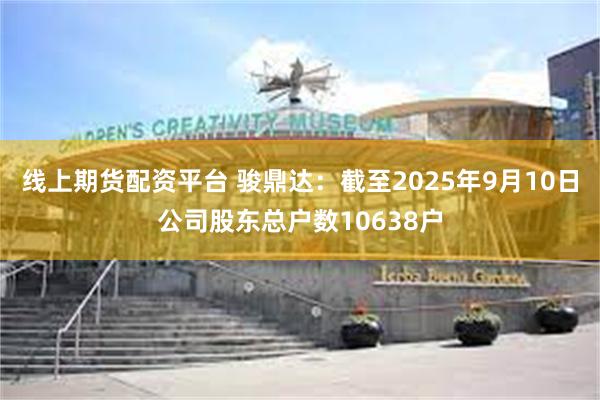 线上期货配资平台 骏鼎达：截至2025年9月10日公司股东总户数10638户
